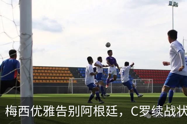 梅西优雅告别阿根廷，C罗续战状态堪忧